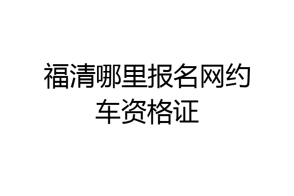 福清哪里报名网约车资格证