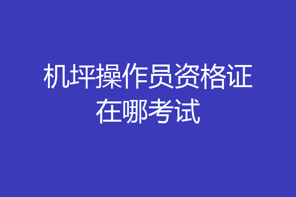 机坪操作员资格证在哪考试