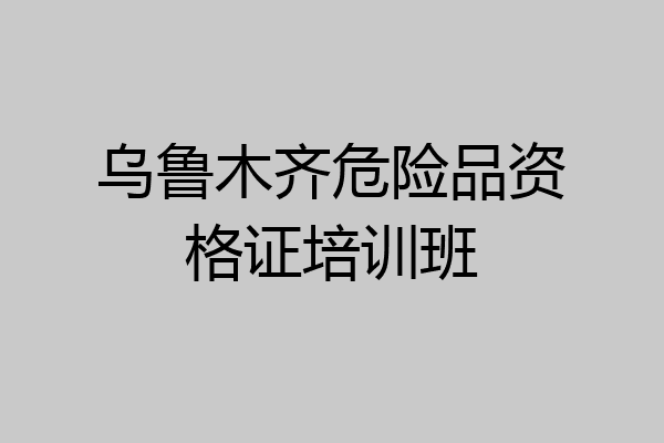 乌鲁木齐危险品资格证培训班