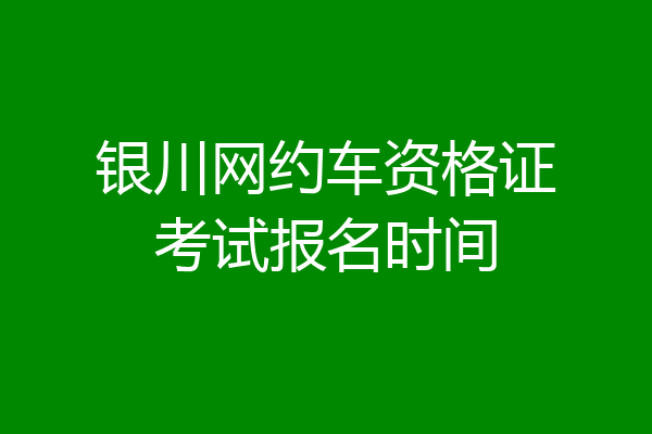 银川网约车资格证考试报名时间