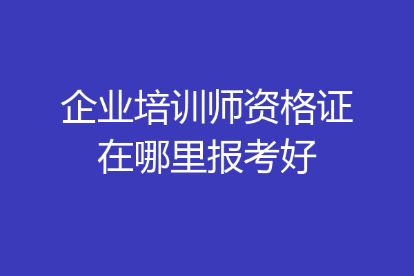 企业培训师资格证在哪里报考好
