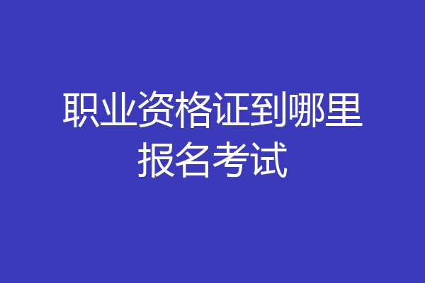 职业资格证到哪里报名考试