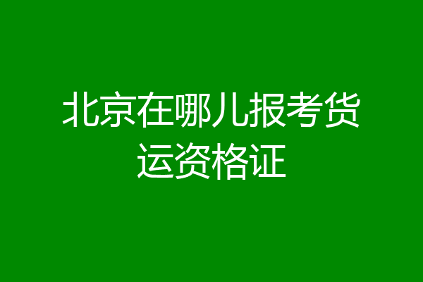 北京在哪儿报考货运资格证