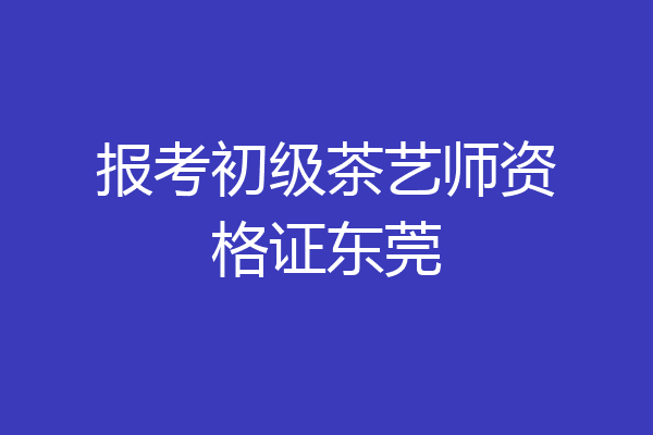 报考初级茶艺师资格证东莞