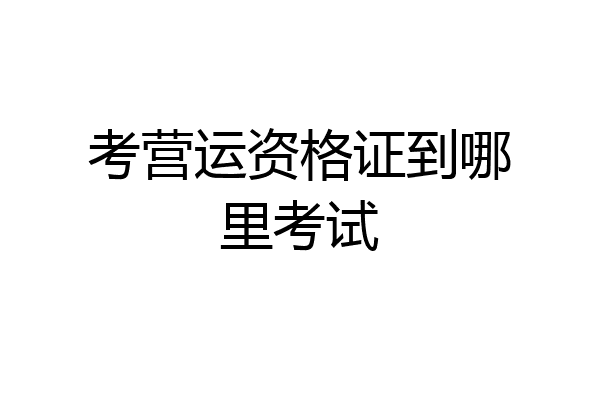 考营运资格证到哪里考试