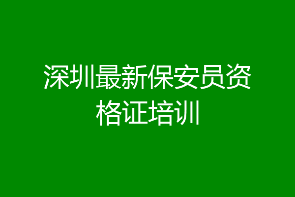 深圳最新保安员资格证培训