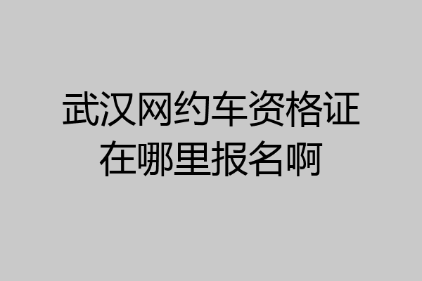 武汉网约车资格证在哪里报名啊