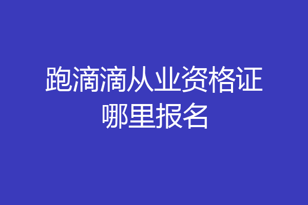 跑滴滴从业资格证哪里报名