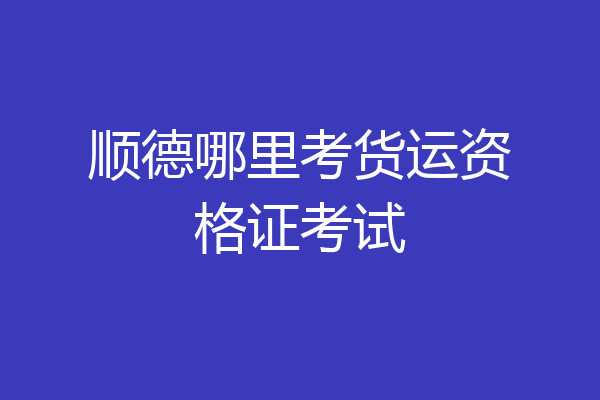 顺德哪里考货运资格证考试