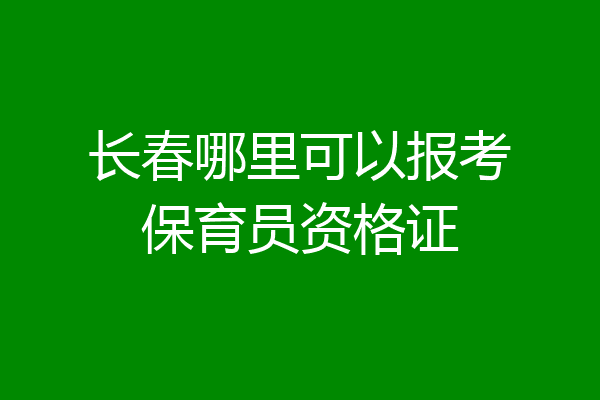 长春哪里可以报考保育员资格证