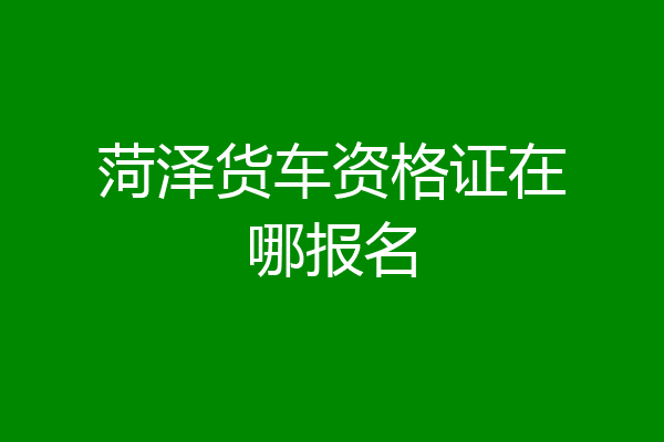 菏泽货车资格证在哪报名