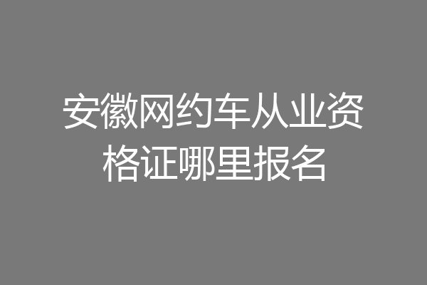 安徽网约车从业资格证哪里报名