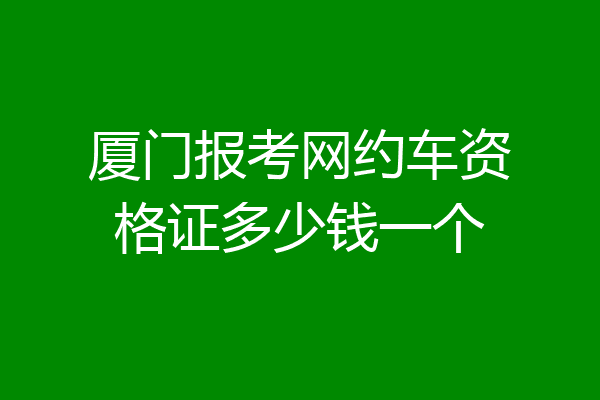 厦门报考网约车资格证多少钱一个