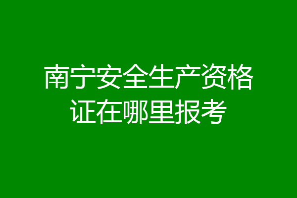 南宁安全生产资格证在哪里报考