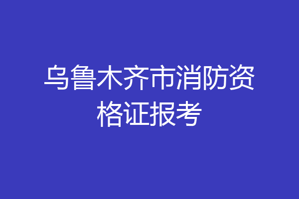乌鲁木齐市消防资格证报考