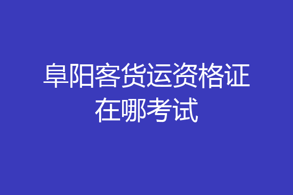 阜阳客货运资格证在哪考试