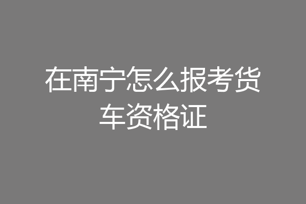 在南宁怎么报考货车资格证