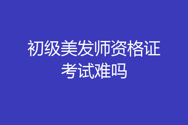 初级美发师资格证考试难吗