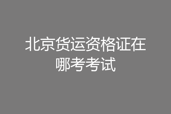 北京货运资格证在哪考考试