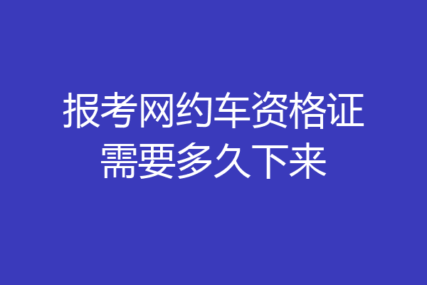 报考网约车资格证需要多久下来