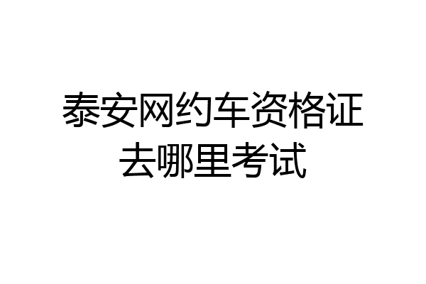 泰安网约车资格证去哪里考试