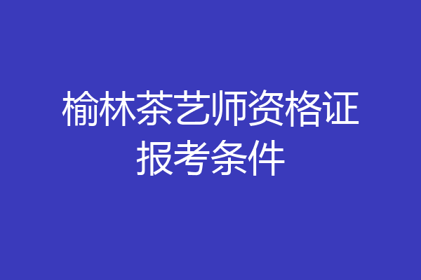 榆林茶艺师资格证报考条件