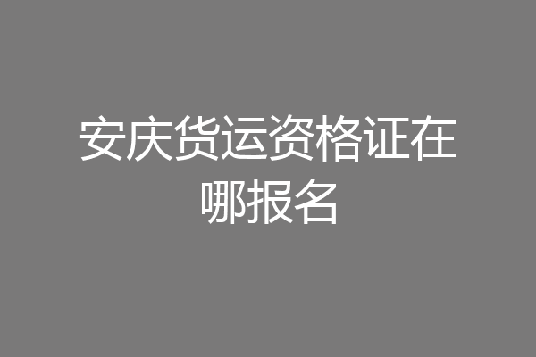 安庆货运资格证在哪报名