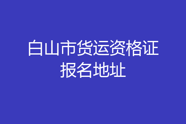 白山市货运资格证报名地址