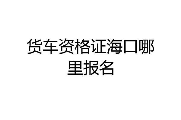 货车资格证海口哪里报名