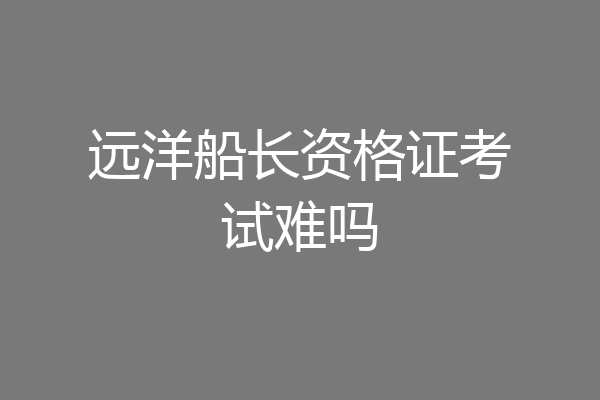 远洋船长资格证考试难吗