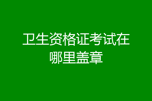 卫生资格证考试在哪里盖章