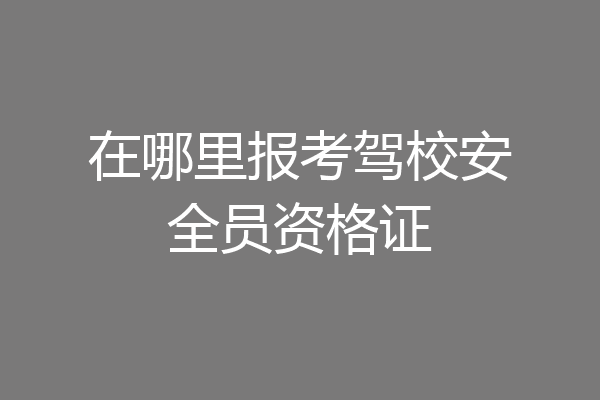 在哪里报考驾校安全员资格证