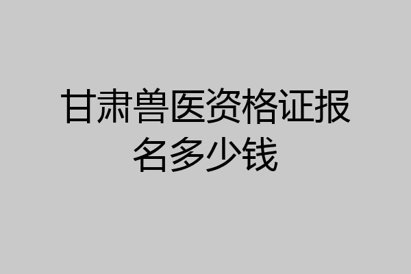 甘肃兽医资格证报名多少钱