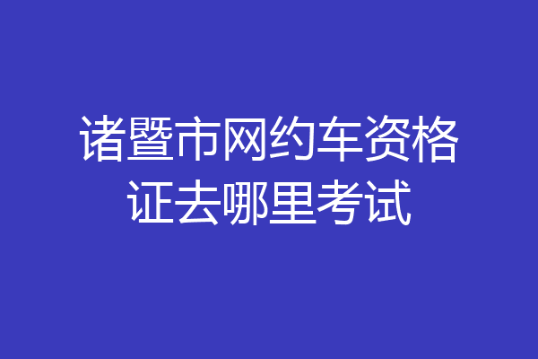 诸暨市网约车资格证去哪里考试
