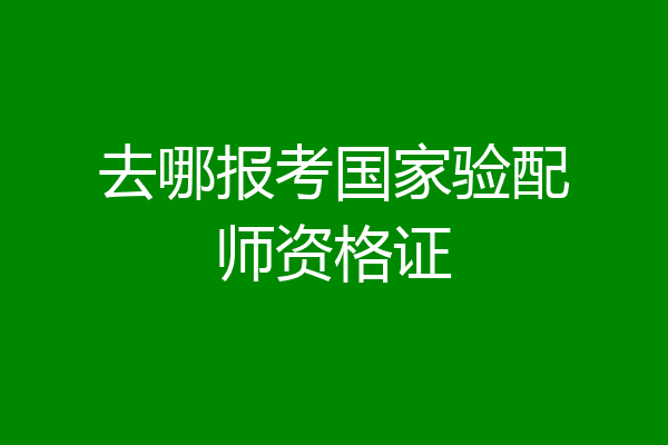 去哪报考国家验配师资格证