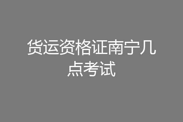 货运资格证南宁几点考试