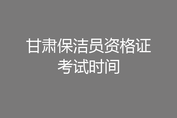 甘肃保洁员资格证考试时间