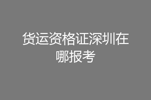 货运资格证深圳在哪报考