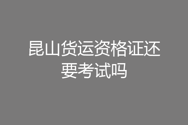 昆山货运资格证还要考试吗