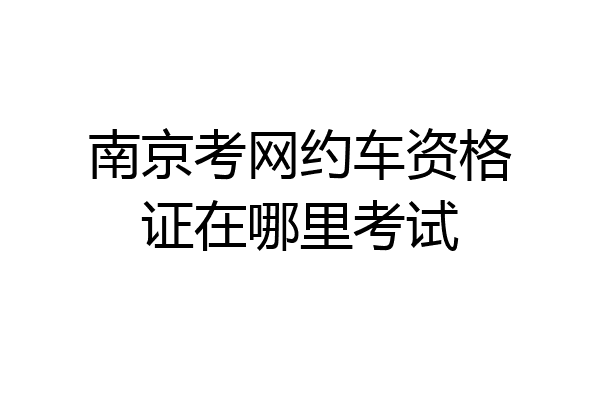 南京考网约车资格证在哪里考试