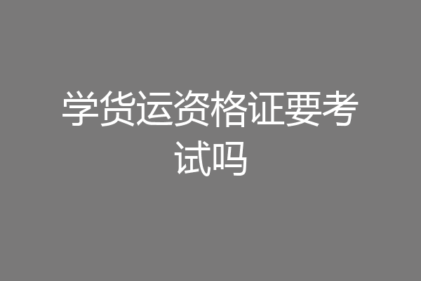 学货运资格证要考试吗