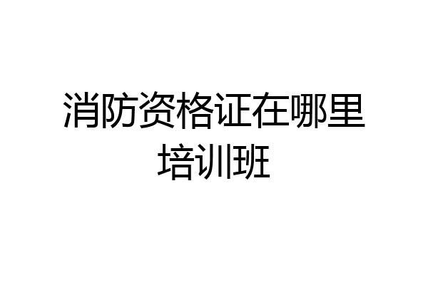 消防资格证在哪里培训班