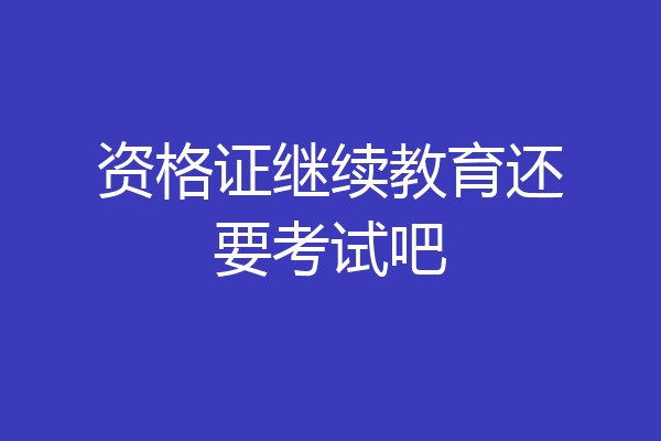 资格证继续教育还要考试吧
