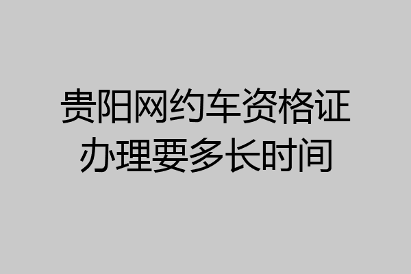 贵阳网约车资格证办理要多长时间
