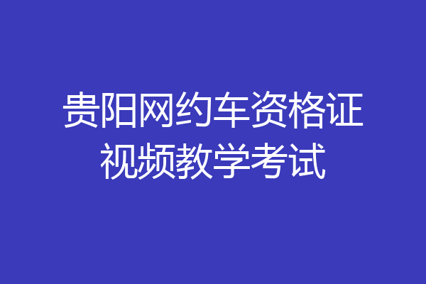 贵阳网约车资格证视频教学考试