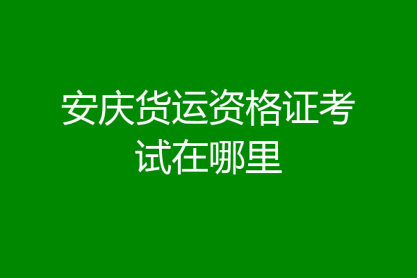 安庆货运资格证考试在哪里