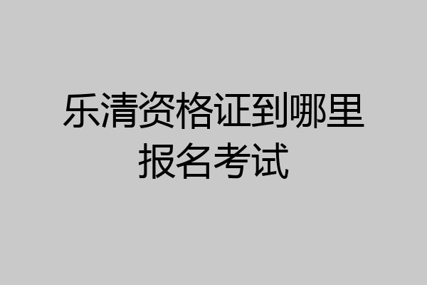 乐清资格证到哪里报名考试