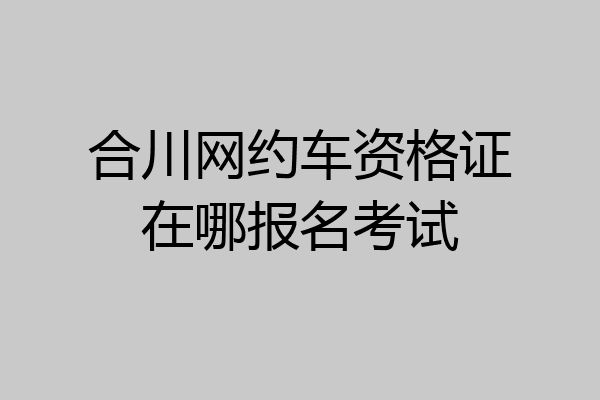 合川网约车资格证在哪报名考试