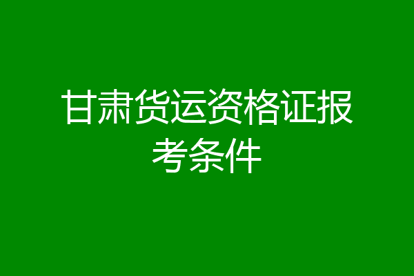 甘肃货运资格证报考条件