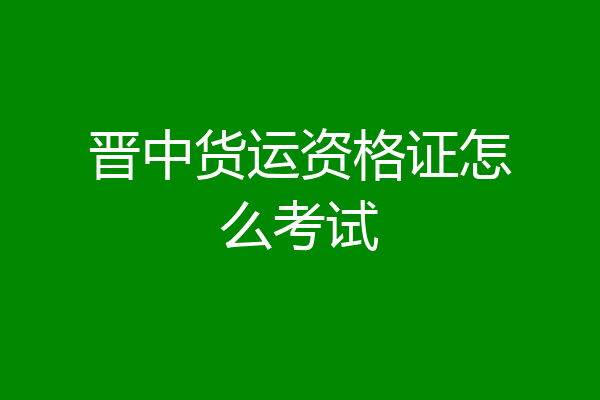 晋中货运资格证怎么考试